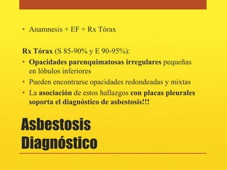• Anamnesis + EF + Rx Tórax

Rx Tórax (S 85-90% y E 90-95%):
• Opacidades parenquimatosas irregulares pequeñas
  en lóbulos inferiores
• Pueden encontrarse opacidades redondeadas y mixtas
• La asociación de estos hallazgos con placas pleurales
  soporta el diagnóstico de asbestosis!!!


Asbestosis
Diagnóstico
 