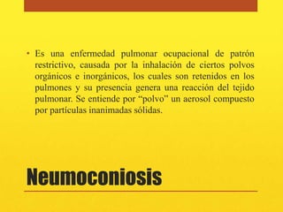 • Es una enfermedad pulmonar ocupacional de patrón
  restrictivo, causada por la inhalación de ciertos polvos
  orgánicos e inorgánicos, los cuales son retenidos en los
  pulmones y su presencia genera una reacción del tejido
  pulmonar. Se entiende por “polvo” un aerosol compuesto
  por partículas inanimadas sólidas.




Neumoconiosis
 