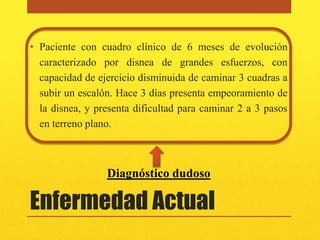 • Paciente con cuadro clínico de 6 meses de evolución
  caracterizado por disnea de grandes esfuerzos, con
  capacidad de ejercicio disminuida de caminar 3 cuadras a
  subir un escalón. Hace 3 días presenta empeoramiento de
  la disnea, y presenta dificultad para caminar 2 a 3 pasos
  en terreno plano.



                 Diagnóstico dudoso

Enfermedad Actual
 