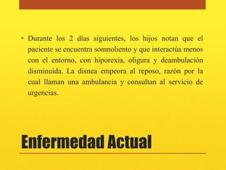 • Durante los 2 días siguientes, los hijos notan que el
  paciente se encuentra somnoliento y que interactúa menos
  con el entorno, con hiporexia, oligura y deambulación
  disminuida. La disnea empeora al reposo, razón por la
  cual llaman una ambulancia y consultan al servicio de
  urgencias.




Enfermedad Actual
 
