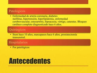 Patológicos
• Enfermedad de arteria coronaria, diabetes
  melllitus, hipertensión, hiperlipidemia, enfermedad
  cerebrovascular, osteoartritis, hipoacusia, vértigo, cataratas. Bloqueo
  cardiaco completo diagnosticado hace 6 años.
Quirúrgicos
• Stent hace 10 años, marcapasos hace 6 años, prostatectomía
  transuretral.
Hospitalarios
• Por patológicos




Antecedentes
 