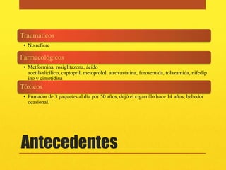 Traumáticos
 • No refiere

Farmacológicos
 • Metformina, rosiglitazona, ácido
   acetilsalicílico, captopril, metoprolol, atrovastatina, furosemida, tolazamida, nifedip
   ino y cimetidina
Tóxicos
 • Fumador de 3 paquetes al día por 50 años, dejó el cigarrillo hace 14 años; bebedor
   ocasional.




Antecedentes
 