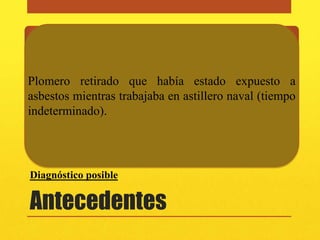 Alérgicos
 • Niega

 Ocupacionales
Plomero retirado que había estado expuesto a
asbestos mientras trabajaba en astillero naval (tiempo
 • Plomero retirado que había estado expuesto a asbestos
indeterminado). en astillero naval (tiempo indeterminado).
   mientras trabajaba
Familiares
 • Padre muere de cáncer de colon, hermano con cardiopatía y
   asbestosis
Diagnóstico posible

Antecedentes
 