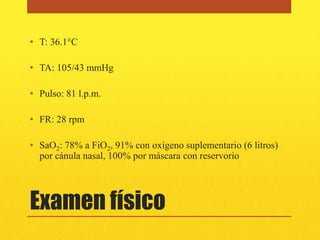 • T: 36.1°C

• TA: 105/43 mmHg

• Pulso: 81 l.p.m.

• FR: 28 rpm

• SaO2: 78% a FiO2, 91% con oxígeno suplementario (6 litros)
  por cánula nasal, 100% por máscara con reservorio




Examen físico
 