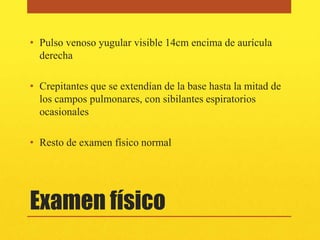 • Pulso venoso yugular visible 14cm encima de aurícula
  derecha

• Crepitantes que se extendían de la base hasta la mitad de
  los campos pulmonares, con sibilantes espiratorios
  ocasionales

• Resto de examen físico normal




Examen físico
 