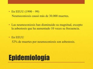 • En EEUU (1990 – 99)
  Neumoconiosis causó más de 30.000 muertes.

• Las neumoconiosis han disminuido su magnitud, excepto
  la asbestosis que ha aumentado 10 veces su frecuencia.

• En EEUU
  52% de muertes por neumoconiosis son asbestosis.




Epidemiología
 