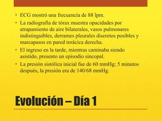 • ECG mostró una frecuencia de 88 lpm.
• La radiografía de tórax muestra opacidades por
  atrapamiento de aire bilaterales, vasos pulmonares
  indistinguibles, derrames pleurales discretos posibles y
  marcapasos en pared torácica derecha.
• El ingreso en la tarde, mientras caminaba siendo
  asistido, presento un episodio sincopal.
• La presión sistólica inicial fue de 60 mmHg; 5 minutos
  después, la presión era de 140/68 mmHg.




Evolución – Día 1
 