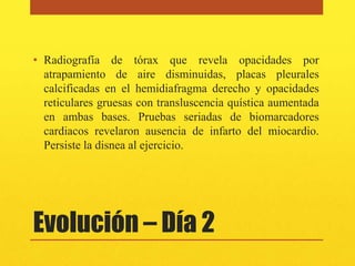 • Radiografía de tórax que revela opacidades por
  atrapamiento de aire disminuidas, placas pleurales
  calcificadas en el hemidiafragma derecho y opacidades
  reticulares gruesas con transluscencia quística aumentada
  en ambas bases. Pruebas seriadas de biomarcadores
  cardiacos revelaron ausencia de infarto del miocardio.
  Persiste la disnea al ejercicio.




Evolución – Día 2
 