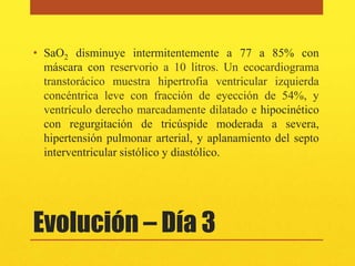 • SaO2 disminuye intermitentemente a 77 a 85% con
  máscara con reservorio a 10 litros. Un ecocardiograma
  transtorácico muestra hipertrofia ventricular izquierda
  concéntrica leve con fracción de eyección de 54%, y
  ventrículo derecho marcadamente dilatado e hipocinético
  con regurgitación de tricúspide moderada a severa,
  hipertensión pulmonar arterial, y aplanamiento del septo
  interventricular sistólico y diastólico.




Evolución – Día 3
 