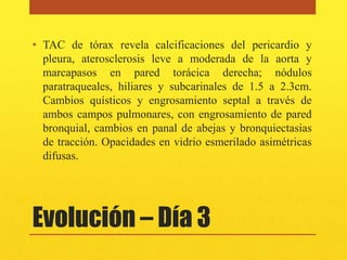 • TAC de tórax revela calcificaciones del pericardio y
  pleura, aterosclerosis leve a moderada de la aorta y
  marcapasos en pared torácica derecha; nódulos
  paratraqueales, hiliares y subcarinales de 1.5 a 2.3cm.
  Cambios quísticos y engrosamiento septal a través de
  ambos campos pulmonares, con engrosamiento de pared
  bronquial, cambios en panal de abejas y bronquiectasias
  de tracción. Opacidades en vidrio esmerilado asimétricas
  difusas.




Evolución – Día 3
 