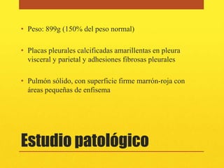 • Peso: 899g (150% del peso normal)

• Placas pleurales calcificadas amarillentas en pleura
  visceral y parietal y adhesiones fibrosas pleurales

• Pulmón sólido, con superficie firme marrón-roja con
  áreas pequeñas de enfisema




Estudio patológico
 