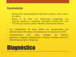 Recomendación

  • Historia bien documentada de exposición a asbesto, sílice o polvo
    de carbón.
  • Rayos X de tórax con alteraciones compatibles con
    silicosis, antracosis o asbestosis, utilizando la técnica OIT o un
    TACAR que muestre cambios fibróticos intersticiales difusos.

• Las radiografías de tórax deben ser interpretadas por
  profesionales entrenados en la lectura de la técnica de la OIT.
• Complementar       con     otras     pruebas      de      función
  pulmonar, imágenes diagnósticas e incluso estudios invasivos
  (fibrobroncoscopia o biopsias).


Diagnóstico
 