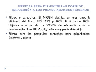  Filtros y cartuchos: El NIOSH clasifica en tres tipos la
eficiencia del filtro: 95%; 99% y 100%. El filtro de 100%,
objetivamente es de un 99,97% de eficiencia y es el
denominado filtro HEPA (High efficiency particulate air).
 Filtros para las partículas; cartuchos para adsorbentes.
(vapores y gases)
MEDIDAS PARA DISMINUIR LAS DOSIS DE
EXPOSICIÓN A LOS POLVOS NEUMOCONIÓGENOS
 