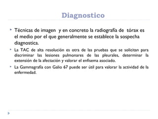 Diagnostico
 Técnicas de imagen y en concreto la radiografía de tórax es
el medio por el que generalmente se establece la sospecha
diagnostica.
 La TAC de alta resolución es otra de las pruebas que se solicitan para
discriminar las lesiones pulmonares de las pleurales, determinar la
extensión de la afectación y valorar el enfisema asociado.
 La Gammagrafía con Galio 67 puede ser útil para valorar la actividad de la
enfermedad.
 