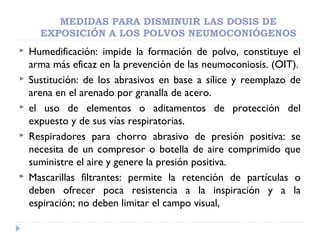 MEDIDAS PARA DISMINUIR LAS DOSIS DE
EXPOSICIÓN A LOS POLVOS NEUMOCONIÓGENOS
 Humedificación: impide la formación de polvo, constituye el
arma más eficaz en la prevención de las neumoconiosis. (OIT).
 Sustitución: de los abrasivos en base a sílice y reemplazo de
arena en el arenado por granalla de acero.
 el uso de elementos o aditamentos de protección del
expuesto y de sus vías respiratorias.
 Respiradores para chorro abrasivo de presión positiva: se
necesita de un compresor o botella de aire comprimido que
suministre el aire y genere la presión positiva.
 Mascarillas filtrantes: permite la retención de partículas o
deben ofrecer poca resistencia a la inspiración y a la
espiración; no deben limitar el campo visual,
 