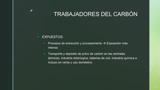 z
TRABAJADORES DEL CARBÓN
 EXPUESTOS:
 Procesos de extracción y procesamiento  Exposición más
intensa
 Transporte y depósito de polvo de carbón en las centrales
térmicas, industria siderúrgica, baterías de cok, industria química e
incluso en venta y uso doméstico
 