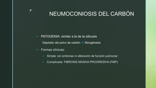 z
NEUMOCONIOSIS DEL CARBÓN
 PATOGENIA: similar a la de la silicosis
Depósito del polvo de carbón  fibrogénesis
 Formas clínicas:
 Simple: sin síntomas ni alteración de función pulmonar
 Complicada: FIBROSIS MASIVA PROGRESIVA (FMP)
 