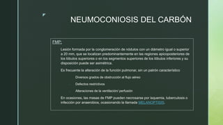 z
NEUMOCONIOSIS DEL CARBÓN
FMP:
Lesión formada por la conglomeración de nódulos con un diámetro igual o superior
a 20 mm, que se localizan predominantemente en las regiones apicoposteriores de
los lóbulos superiores o en los segmentos superiores de los lóbulos inferiores y su
disposición puede ser asimétrica.
Es frecuente la alteración de la función pulmonar, sin un patrón característico
- Diversos grados de obstrucción al flujo aéreo
- Defectos restrictivos
- Alteraciones de la ventilación/ perfusión
En ocasiones, las masas de FMP pueden necrosarse por isquemia, tuberculosis o
infección por anaerobios, ocasionando la llamada MELANOPTISIS.
 
