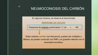 z
NEUMOCONIOSIS DEL CARBÓN
En algunos mineros, se observa el denominado
SÍNDROME DE CAPLAN:
Presencia de nódulos pulmonares > 1 cm + AR
Estos nódulos cavitan con frecuencia, pueden ser múltiples o
difusos, se pueden confundir con FMP y no guardan relación con la
severidad reumática.
 