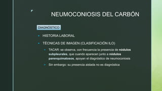 z
NEUMOCONIOSIS DEL CARBÓN
 HISTORIA LABORAL
 TÉCNICAS DE IMAGEN (CLASIFICACIÓN ILO)
 TACAR: se observa, con frecuencia la presencia de nódulos
subpleurales, que cuando aparecen junto a nódulos
parenquimatosos, apoyan el diagnóstico de neumoconiosis
 Sin embargo: su presencia aislada no es diagnóstica
DIAGNÓSTICO
 