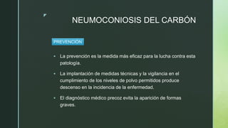 z
NEUMOCONIOSIS DEL CARBÓN
 La prevención es la medida más eficaz para la lucha contra esta
patología.
 La implantación de medidas técnicas y la vigilancia en el
cumplimiento de los niveles de polvo permitidos produce
descenso en la incidencia de la enfermedad.
 El diagnóstico médico precoz evita la aparición de formas
graves.
PREVENCIÓN
 