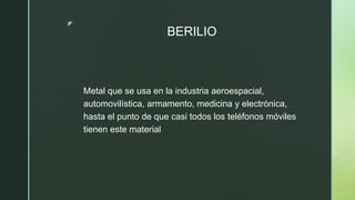 z
BERILIO
Metal que se usa en la industria aeroespacial,
automovilística, armamento, medicina y electrónica,
hasta el punto de que casi todos los teléfonos móviles
tienen este material
 