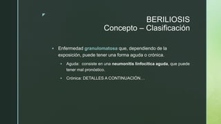z
BERILIOSIS
Concepto – Clasificación
 Enfermedad granulomatosa que, dependiendo de la
exposición, puede tener una forma aguda o crónica.
 Aguda: consiste en una neumonitis linfocítica aguda, que puede
tener mal pronóstico.
 Crónica: DETALLES A CONTINUACIÓN…
 