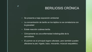 z
BERILIOSIS CRÓNICA
 Se presenta a baja exposición ambiental
 La concentración de berilio en los tejidos no se correlaciona con
la gravedad
 Existe reacción cutánea tardía.
 Clínicamente es una enfermedad indistinguible de la
sarcoidosis.
 El pulmón es el principal órgano afectado, pero también pueden
afectarse la piel, hígado, bazo, miocardio, músculo esquelético.
 