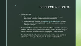 z
BERILIOSIS CRÓNICA
 Sintomatología:
 Los casos que son detectados por los programas de seguimiento de
trabajadores expuestos son frecuentemente asintomáticos.
 Cuando aparecen síntomas, son disnea progresiva y tos seca. También
pueden presentar astenia, pérdida de peso, fiebre, sudoración nocturna,
artralgias y mialgias.
 Exploración física, se encuentran crepitantes finos bilaterales y, a veces,
nódulos cutáneos en la piel expuesta (manos, brazos, cuello o cara). En
casos avanzados aparece cianosis, acropaquias y cor pulmonale.
 Pruebas funcionales: Pueden presentar un patrón funcional restrictivo,
obstructivo o mixto, con disminución de la capacidad de difusión.
 