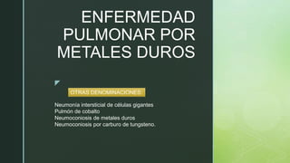 z
ENFERMEDAD
PULMONAR POR
METALES DUROS
Neumonía intersticial de células gigantes
Pulmón de cobalto
Neumoconiosis de metales duros
Neumoconiosis por carburo de tungsteno.
OTRAS DENOMINACIONES:
 