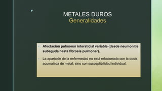 z
METALES DUROS
Generalidades
 Afectación pulmonar intersticial variable (desde neumonitis
subaguda hasta fibrosis pulmonar).
 La aparición de la enfermedad no está relacionada con la dosis
acumulada de metal, sino con susceptibilidad individual.
 