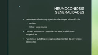 z
NEUMOCONIOSIS
GENERALIDADES
 Neumoconiosis de mayor prevalencia son por inhalación de:
 Amianto
 Sílice y otros silicatos
 Una vez instauradas presentan escasas posibilidades
terapéuticas.
 Pueden ser evitables si se aplican las medidas de prevención
adecuadas.
 