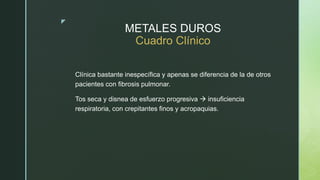 z
METALES DUROS
Cuadro Clínico
Clínica bastante inespecífica y apenas se diferencia de la de otros
pacientes con fibrosis pulmonar.
Tos seca y disnea de esfuerzo progresiva  insuficiencia
respiratoria, con crepitantes finos y acropaquias.
 