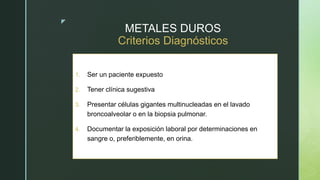 z
METALES DUROS
Criterios Diagnósticos
1. Ser un paciente expuesto
2. Tener clínica sugestiva
3. Presentar células gigantes multinucleadas en el lavado
broncoalveolar o en la biopsia pulmonar.
4. Documentar la exposición laboral por determinaciones en
sangre o, preferiblemente, en orina.
 
