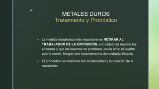z
METALES DUROS
Tratamiento y Pronóstico
 La medida terapéutica más importante es RETIRAR AL
TRABAJADOR DE LA EXPOSICIÓN, con objeto de mejorar los
síntomas y que las lesiones no proliferen, por lo tanto el cuadro
podría remitir. Ningún otro tratamiento ha demostrado eficacia.
 El pronóstico se relaciona con la intensidad y la duración de la
exposición.
 