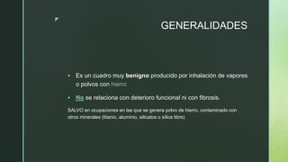 z
GENERALIDADES
 Es un cuadro muy benigno producido por inhalación de vapores
o polvos con hierro
 No se relaciona con deterioro funcional ni con fibrosis.
SALVO en ocupaciones en las que se genera polvo de hierro, contaminado con
otros minerales (titanio, aluminio, silicatos o sílice libre)
 