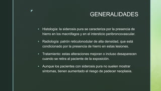 z
GENERALIDADES
 Histología: la siderosis pura se caracteriza por la presencia de
hierro en los macrófagos y en el intersticio peribroncovascular.
 Radiología: patrón reticulonodular de alta densidad, que está
condicionado por la presencia de hierro en estas lesiones.
 Tratamiento: estas alteraciones mejoran o incluso desaparecen
cuando se retira al paciente de la exposición.
 Aunque los pacientes con siderosis pura no suelen mostrar
síntomas, tienen aumentado el riesgo de padecer neoplasia.
 