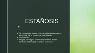 z
ESTAÑOSIS
 Se presenta en sujetos que manipulan estaño tras su
extracción, en la fundición o su soldadura.
 Asintomática
 Imagen radiológica con lesiones lineales de alta
densidad distribuidas en ambos pulmones.
 