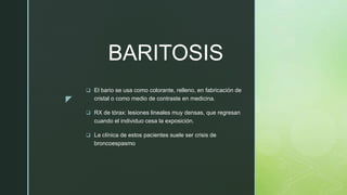 z
BARITOSIS
 El bario se usa como colorante, relleno, en fabricación de
cristal o como medio de contraste en medicina.
 RX de tórax: lesiones lineales muy densas, que regresan
cuando el individuo cesa la exposición.
 La clínica de estos pacientes suele ser crisis de
broncoespasmo
 
