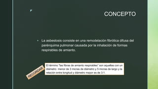z
CONCEPTO
 La asbestosis consiste en una remodelación fibrótica difusa del
parénquima pulmonar causada por la inhalación de formas
respirables de amianto.
El término "las fibras de amianto respirables” son aquellas con un
diámetro menor de 3 micras de diámetro y 5 micras de largo y la
relación entre longitud y diámetro mayor es de 3:1.
 