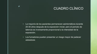 z
CUADRO CLÍNICO
 La mayoría de los pacientes permanecen asintomáticos durante
20-30 años después de la exposición inicial, pero el periodo de
latencia es inversamente proporcional a la intensidad de la
exposición.
 Los fumadores pueden presentar un riesgo mayor de padecer
asbestosis
 