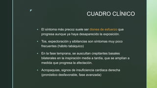z
CUADRO CLÍNICO
 El síntoma más precoz suele ser disnea de esfuerzo que
progresa aunque ya haya desaparecido la exposición.
 Tos, expectoración y sibilancias son síntomas muy poco
frecuentes (hábito tabáquico)
 En la fase temprana, se auscultan crepitantes basales
bilaterales en la inspiración media a tardía, que se amplían a
medida que progresa la afectación.
 Acropaquias, signos de insuficiencia cardiaca derecha
(pronóstico desfavorable, fase avanzada)
 