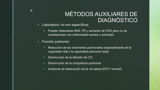 z
MÉTODOS AUXILIARES DE
DIAGNÓSTICO
 Laboratorio: no son específicos
 Pueden detectarse ANA, FR y aumento de VSG pero no se
correlacionan con enfermedad severa o actividad.
 Función pulmonar:
 Reducción de los volúmenes pulmonares (especialmente de la
capacidad vital y la capacidad pulmonar total)
 Disminución de la difusión de CO
 Disminución de la compliance pulmonar
 Ausencia de obstrucción de la vía aérea (FEV1 normal)
 
