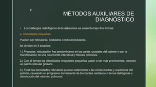 z
MÉTODOS AUXILIARES DE
DIAGNÓSTICO
 Los hallazgos radiológicos de la asbestosis se presenta bajo dos formas:
a. Densidades pequeñas:
Pueden ser reticulares, nodulares o reticulonodulares.
Se dividen en 3 estadios:
1.) Precoces: reticulación fina predominante en las partes caudales del pulmón y son la
manifestación de una neumonitis intersticial y fibrosis precoces.
2.) Con el tiempo las densidades irregulares pequeñas pasan a ser más prominentes, creando
un patrón reticular grosero.
3.) Final: las densidades reticulares pueden extenderse a las zonas medias y superiores del
pulmón, causando un progresivo borramiento de los bordes cardiacos y de los diafragmas y
disminución del volumen pulmonar.
 