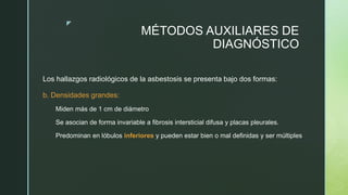 z
MÉTODOS AUXILIARES DE
DIAGNÓSTICO
Los hallazgos radiológicos de la asbestosis se presenta bajo dos formas:
b. Densidades grandes:
Miden más de 1 cm de diámetro
Se asocian de forma invariable a fibrosis intersticial difusa y placas pleurales.
Predominan en lóbulos inferiores y pueden estar bien o mal definidas y ser múltiples
 