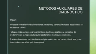 z
MÉTODOS AUXILIARES DE
DIAGNÓSTICO
TACAR
Indicador sensible de las alteraciones pleurales y parenquimatosas asociadas a la
asbestosis clínica.
Hallazgo más común: engrosamiento de las líneas septales y centrales, de
predominio en la región subpleural posterior de los lóbulos inferiores.
Pueden observarse también líneas subpleurales, bandas parenquimatosas y, en
fases más avanzadas, patrón en panal
 