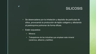 z
SILICOSIS
 Se desencadena por la inhalación y depósito de partículas de
sílice, provocando la producción de tejido colágeno y afectando
al parénquima pulmonar de forma difusa.
 Están expuestos:
 Mineros
 Trabajadores de las industrias que emplean este mineral
(cerámica, alfarería y ladrillos)
 