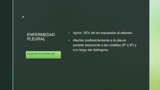 z
ENFERMEDAD
PLEURAL
 Aprox. 50% de los expuestos al asbesto
 Afectan preferentemente a la pleura
parietal adyacente a las costillas (6ª a 9ª) y
a lo largo del diafragma.
PLACAS PLEURALES
 