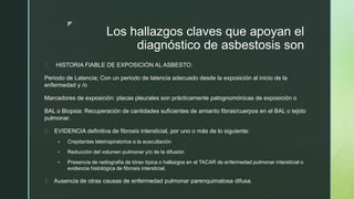 z
Los hallazgos claves que apoyan el
diagnóstico de asbestosis son
1. HISTORIA FIABLE DE EXPOSICIÓN AL ASBESTO:
Periodo de Latencia; Con un periodo de latencia adecuado desde la exposición al inicio de la
enfermedad y /o
Marcadores de exposición: placas pleurales son prácticamente patognomónicas de exposición o
BAL o Biopsia: Recuperación de cantidades suficientes de amianto fibras/cuerpos en el BAL o tejido
pulmonar.
2. EVIDENCIA definitiva de fibrosis intersticial, por uno o más de lo siguiente:
 Crepitantes teleinspiratorios a la auscultación
 Reducción del volumen pulmonar y/o de la difusión
 Presencia de radiografía de tórax típica o hallazgos en el TACAR de enfermedad pulmonar intersticial o
evidencia histológica de fibrosis intersticial.
3. Ausencia de otras causas de enfermedad pulmonar parenquimatosa difusa.
 