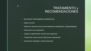 z
TRATAMIENTO y
RECOMENDACIONES
 NO EXISTE TRATAMIENTO ESPECÍFICO
 Dejar de fumar
 Detección temprana de las anormalidades radiográficas y fisiopatológicas
 Prevención de la exposición
 Oxigeno suplementario cuando hay hipoxemia
 Tratamiento precoz de las infecciones respiratorias
 Vacunación antigripal y antineumocócica
 